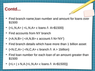Contd...
●
Find branch name,loan number and amount for loans over
$1500
●
{<L,N,A> | <L,N,A> ϵ loans / A>$1500}
●
Find accounts from NY branch
●
{<A,N,B> | <A,N,B> ϵ account / N=’NY’}
●
Find branch details which have more than 1 billion asset
●
{<N,C,A> | <N,C,A> ϵ branch / A > 1billion}
●
Find loan number for each loan of an amount greater than
$1500
●
{<L> | ϶ N,A (<L,N,A> ϵ loans / A>$1500)}
 