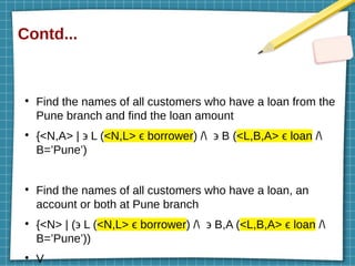 Contd...
●
Find the names of all customers who have a loan from the
Pune branch and find the loan amount
●
{<N,A> | ϶ L (<N,L> ϵ borrower) / ϶ B (<L,B,A> ϵ loan /
B=’Pune’)
●
Find the names of all customers who have a loan, an
account or both at Pune branch
●
{<N> | (϶ L (<N,L> ϵ borrower) / ϶ B,A (<L,B,A> ϵ loan /
B=’Pune’))
●
V
 