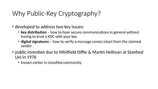 Why Public-Key Cryptography?
• developed to address two key issues:
• key distribution – how to have secure communications in general without
having to trust a KDC with your key
• digital signatures – how to verify a message comes intact from the claimed
sender
• public invention due to Whitfield Diffie & Martin Hellman at Stanford
Uni in 1976
• known earlier in classified community
 
