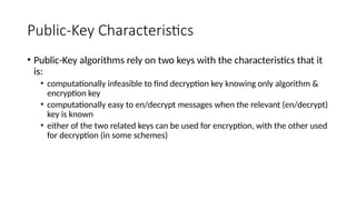Public-Key Characteristics
• Public-Key algorithms rely on two keys with the characteristics that it
is:
• computationally infeasible to find decryption key knowing only algorithm &
encryption key
• computationally easy to en/decrypt messages when the relevant (en/decrypt)
key is known
• either of the two related keys can be used for encryption, with the other used
for decryption (in some schemes)
 