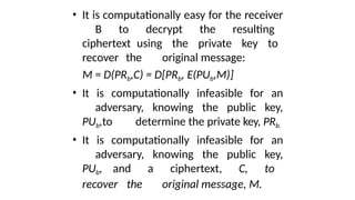 • It is computationally easy for the receiver
B to decrypt the resulting
ciphertext using the private key to
recover the original message:
M = D(PRb,C) = D[PRb, E(PUb,M)]
• It is computationally infeasible for an
adversary, knowing the public key,
PUb,to determine the private key, PRb.
• It is computationally infeasible for an
adversary, knowing the public key,
PUb, and a ciphertext, C, to
recover the original message, M.
 