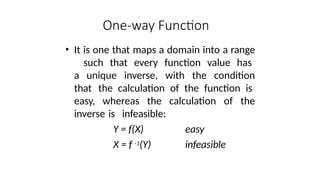 One-way Function
• It is one that maps a domain into a range
such that every function value has
a unique inverse, with the condition
that the calculation of the function is
easy, whereas the calculation of the
inverse is infeasible:
Y = f(X)
X = f -1(Y)
easy
infeasible
 