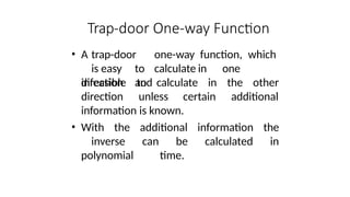 Trap-door One-way Function
• A trap-door one-way function, which
is easy to calculate in one
direction and in the other
infeasible to calculate
direction unless certain additional
information is known.
• With the additional information the
inverse can be calculated in
polynomial time.
 