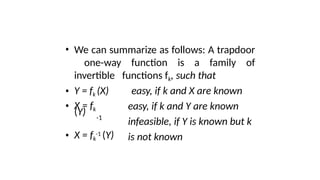• We can summarize as follows: A trapdoor
one-way function is a family of
invertible functions fk, such that
• Y = fk (X)
• X = fk
(Y) -1
• X = fk
-1 (Y)
easy, if k and X are known
easy, if k and Y are known
infeasible, if Y is known but k
is not known
 