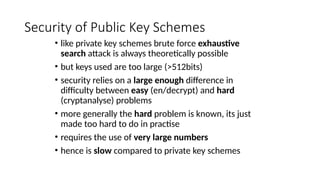 Security of Public Key Schemes
• like private key schemes brute force exhaustive
search attack is always theoretically possible
• but keys used are too large (>512bits)
• security relies on a large enough difference in
difficulty between easy (en/decrypt) and hard
(cryptanalyse) problems
• more generally the hard problem is known, its just
made too hard to do in practise
• requires the use of very large numbers
• hence is slow compared to private key schemes
 