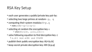 RSA Key Setup
• each user generates a public/private key pair by:
• selecting two large primes at random - p, q
• computing their system modulus N=p.q
• note ø(N)=(p-1)(q-1)
• selecting at random the encryption key e
• where 1<e<ø(N), gcd(e,ø(N))=1
• solve following equation to find decryption key d
• e.d=1 mod ø(N) and 0≤d≤N
• publish their public encryption key: KU={e,N}
• keep secret private decryption key: KR={d,p,q}
 