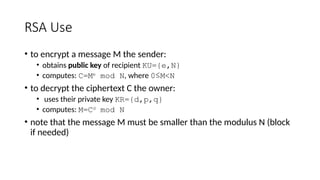 RSA Use
• to encrypt a message M the sender:
• obtains public key of recipient KU={e,N}
• computes: C=Me
mod N, where 0≤M<N
• to decrypt the ciphertext C the owner:
• uses their private key KR={d,p,q}
• computes: M=Cd
mod N
• note that the message M must be smaller than the modulus N (block
if needed)
 