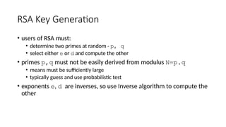 RSA Key Generation
• users of RSA must:
• determine two primes at random - p, q
• select either e or d and compute the other
• primes p,q must not be easily derived from modulus N=p.q
• means must be sufficiently large
• typically guess and use probabilistic test
• exponents e, d are inverses, so use Inverse algorithm to compute the
other
 