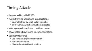 Timing Attacks
• developed in mid-1990’s
• exploit timing variations in operations
• eg. multiplying by small vs large number
• or IF's varying which instructions executed
• infer operand size based on time taken
• RSA exploits time taken in exponentiation
• countermeasures
• use constant exponentiation time
• add random delays
• blind values used in calculations
 