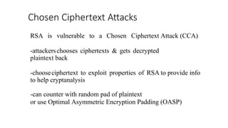Chosen Ciphertext Attacks
RSA is vulnerable to a Chosen Ciphertext Attack (CCA)
-attackerschooses ciphertexts & gets decrypted
plaintext back
-chooseciphertext to exploit properties of RSA to provide info
to help cryptanalysis
-can counter with random pad of plaintext
or use Optimal Asymmetric Encryption Padding (OASP)
 