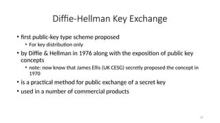 Diffie-Hellman Key Exchange
• first public-key type scheme proposed
• For key distribution only
• by Diffie & Hellman in 1976 along with the exposition of public key
concepts
• note: now know that James Ellis (UK CESG) secretly proposed the concept in
1970
• is a practical method for public exchange of a secret key
• used in a number of commercial products
37
 