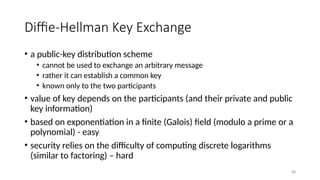 Diffie-Hellman Key Exchange
• a public-key distribution scheme
• cannot be used to exchange an arbitrary message
• rather it can establish a common key
• known only to the two participants
• value of key depends on the participants (and their private and public
key information)
• based on exponentiation in a finite (Galois) field (modulo a prime or a
polynomial) - easy
• security relies on the difficulty of computing discrete logarithms
(similar to factoring) – hard
38
 