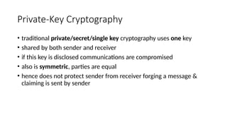 Private-Key Cryptography
• traditional private/secret/single key cryptography uses one key
• shared by both sender and receiver
• if this key is disclosed communications are compromised
• also is symmetric, parties are equal
• hence does not protect sender from receiver forging a message &
claiming is sent by sender
 