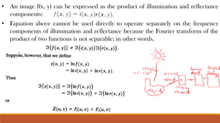 • An image f(x, y) can be expressed as the product of illumination and reflectance
components:
• Equation above cannot be used directly to operate separately on the frequency
components of illumination and reflectance because the Fourier transform of the
product of two functions is not separable; in other words,
 