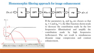 Homomorphic filtering approach for image enhancement
If the parameters γL and γH are chosen so that
γL < 1 and γH > 1, the filter function shown tends
to decrease the contribution made by the low
frequencies (illumination) and amplify the
contribution made by high frequencies
(reflectance). The net result is simultaneous
dynamic range compression and contrast
enhancement.
 