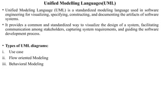Unified Modelling Languages(UML)
• Unified Modeling Language (UML) is a standardized modeling language used in software
engineering for visualizing, specifying, constructing, and documenting the artifacts of software
systems.
• It provides a common and standardized way to visualize the design of a system, facilitating
communication among stakeholders, capturing system requirements, and guiding the software
development process.
• Types of UML diagrams:
i. Use case
ii. Flow oriented Modeling
iii. Behavioral Modeling
 