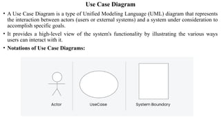 Use Case Diagram
• A Use Case Diagram is a type of Unified Modeling Language (UML) diagram that represents
the interaction between actors (users or external systems) and a system under consideration to
accomplish specific goals.
• It provides a high-level view of the system's functionality by illustrating the various ways
users can interact with it.
• Notations of Use Case Diagrams:
 