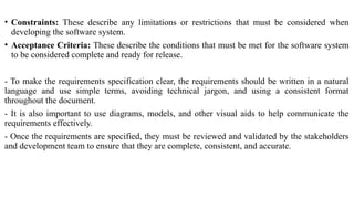 • Constraints: These describe any limitations or restrictions that must be considered when
developing the software system.
• Acceptance Criteria: These describe the conditions that must be met for the software system
to be considered complete and ready for release.
- To make the requirements specification clear, the requirements should be written in a natural
language and use simple terms, avoiding technical jargon, and using a consistent format
throughout the document.
- It is also important to use diagrams, models, and other visual aids to help communicate the
requirements effectively.
- Once the requirements are specified, they must be reviewed and validated by the stakeholders
and development team to ensure that they are complete, consistent, and accurate.
 