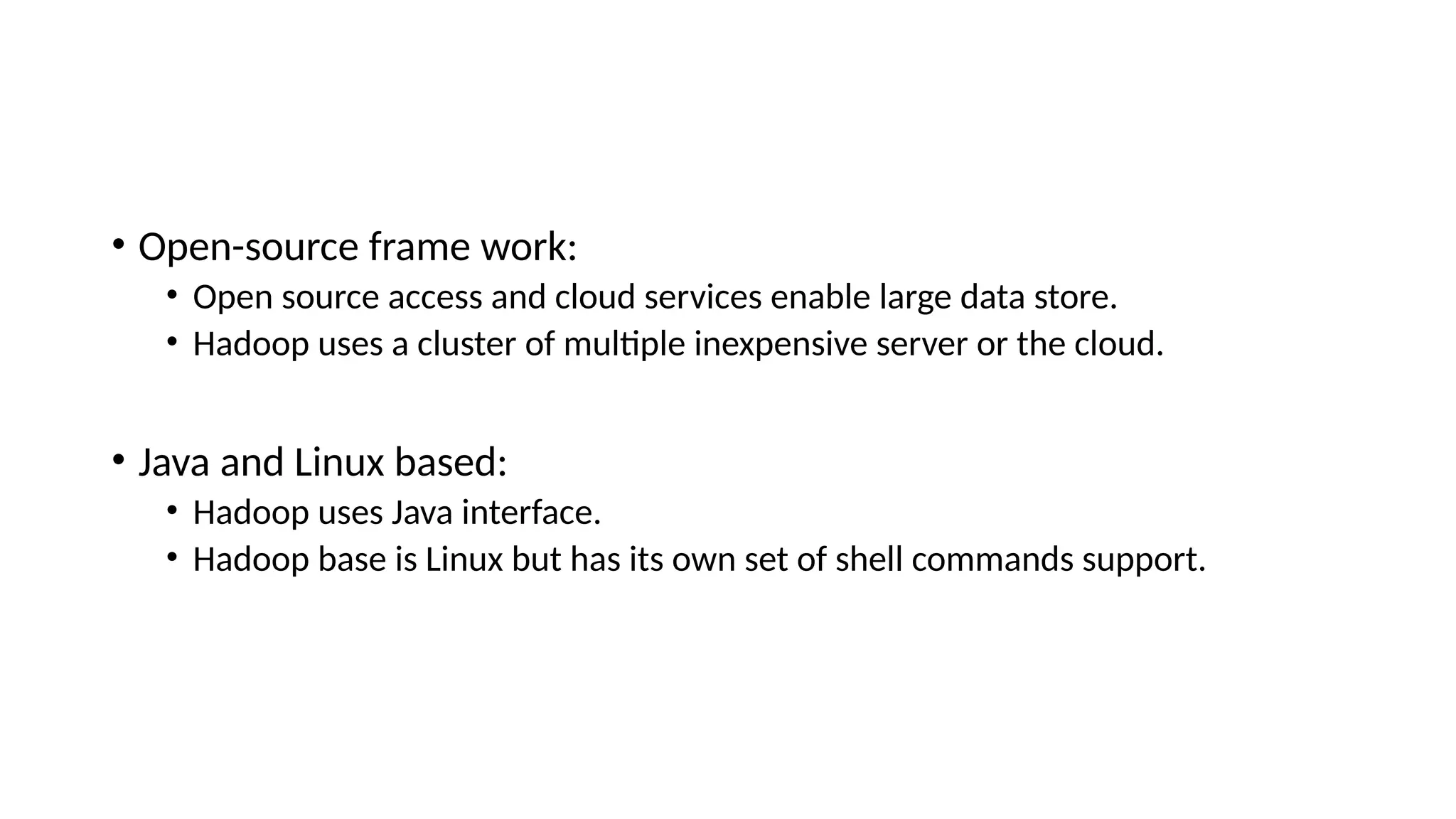 • Open-source frame work: • Open source access and cloud services enable large data store. • Hadoop uses a cluster of multiple inexpensive server or the cloud. • Java and Linux based: • Hadoop uses Java interface. • Hadoop base is Linux but has its own set of shell commands support. 