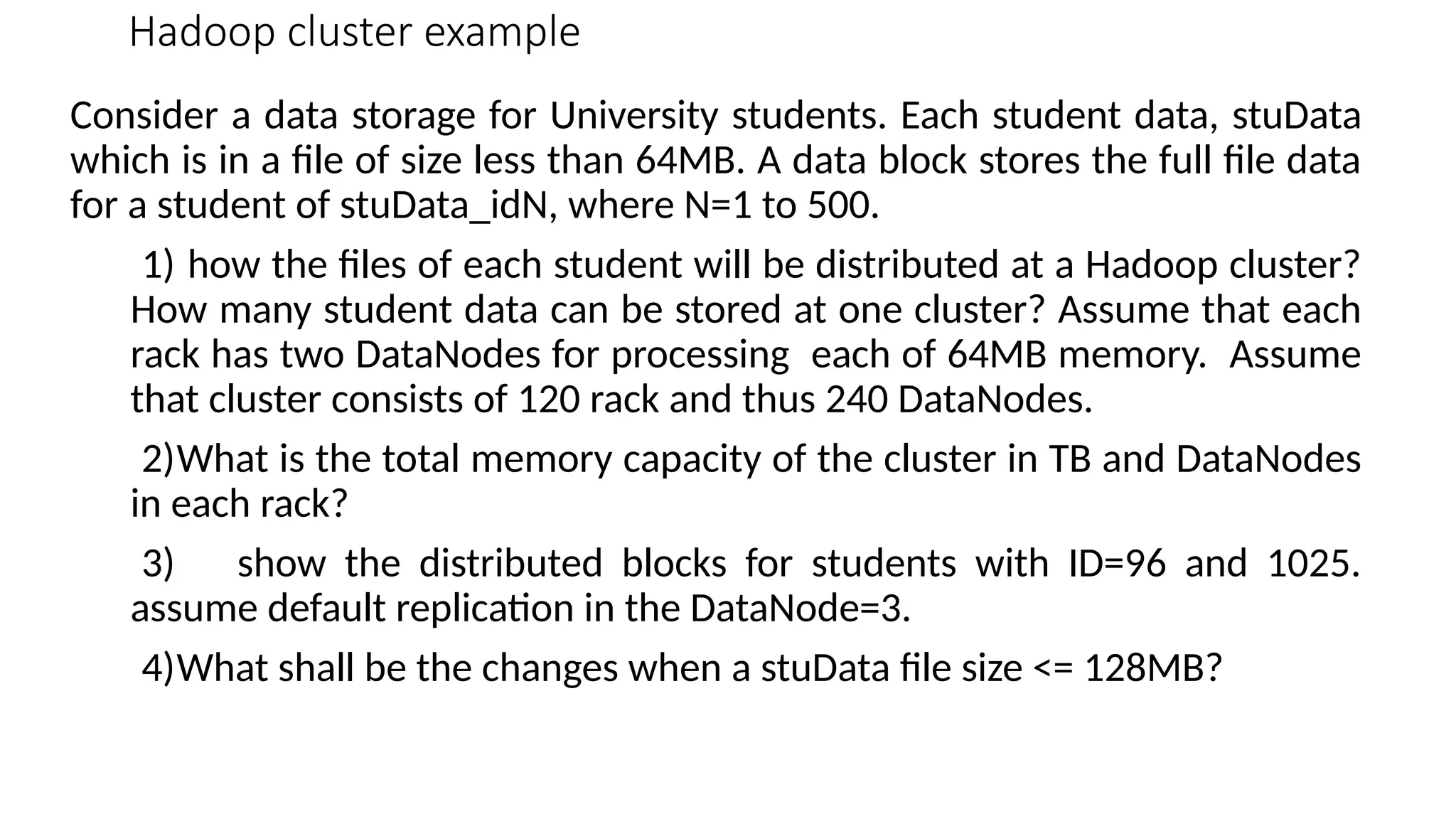 Hadoop cluster example Consider a data storage for University students. Each student data, stuData which is in a file of size less than 64MB. A data block stores the full file data for a student of stuData_idN, where N=1 to 500. 1) how the files of each student will be distributed at a Hadoop cluster? How many student data can be stored at one cluster? Assume that each rack has two DataNodes for processing each of 64MB memory. Assume that cluster consists of 120 rack and thus 240 DataNodes. 2)What is the total memory capacity of the cluster in TB and DataNodes in each rack? 3) show the distributed blocks for students with ID=96 and 1025. assume default replication in the DataNode=3. 4)What shall be the changes when a stuData file size <= 128MB? 