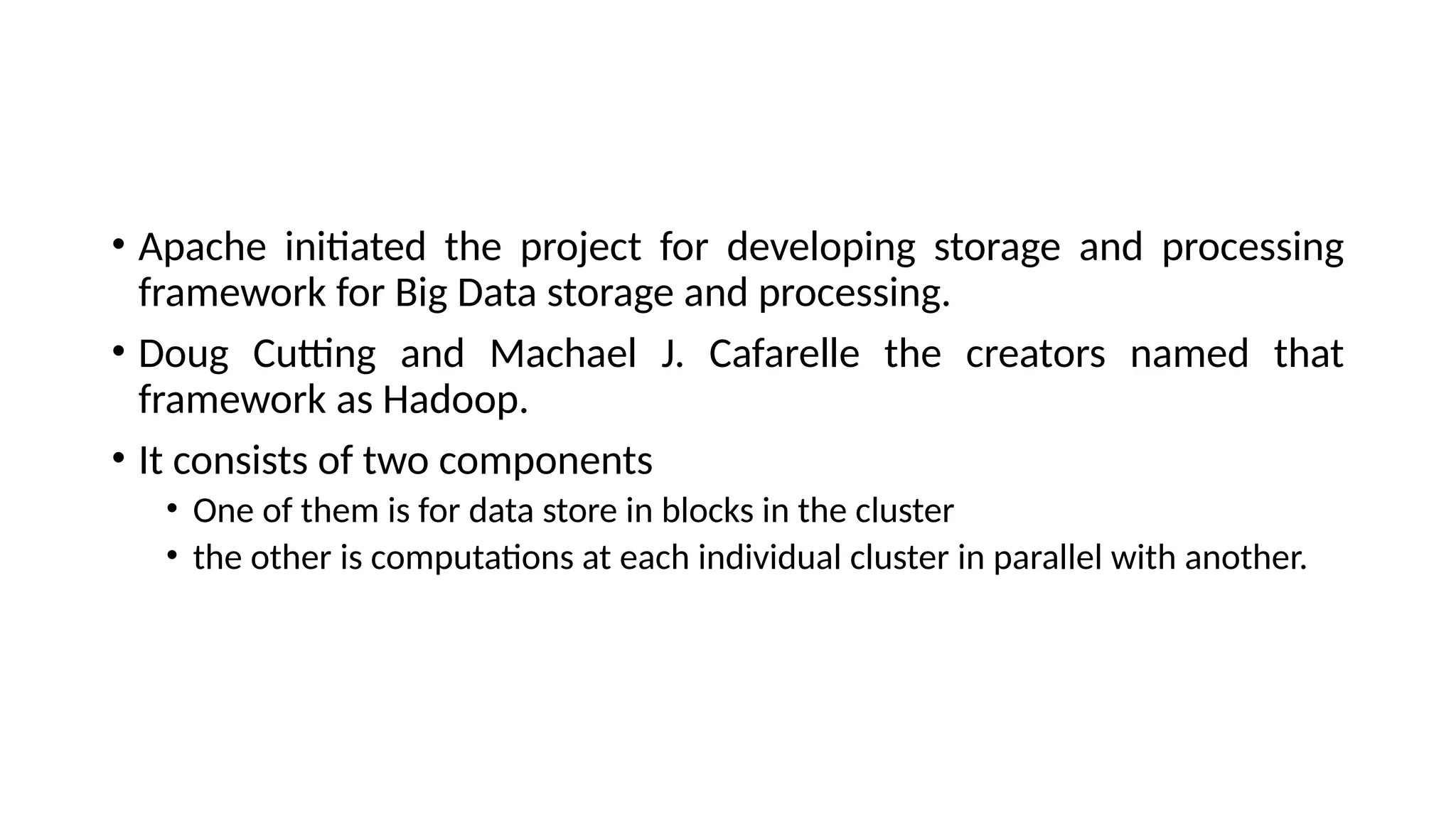 • Apache initiated the project for developing storage and processing framework for Big Data storage and processing. • Doug Cutting and Machael J. Cafarelle the creators named that framework as Hadoop. • It consists of two components • One of them is for data store in blocks in the cluster • the other is computations at each individual cluster in parallel with another. 