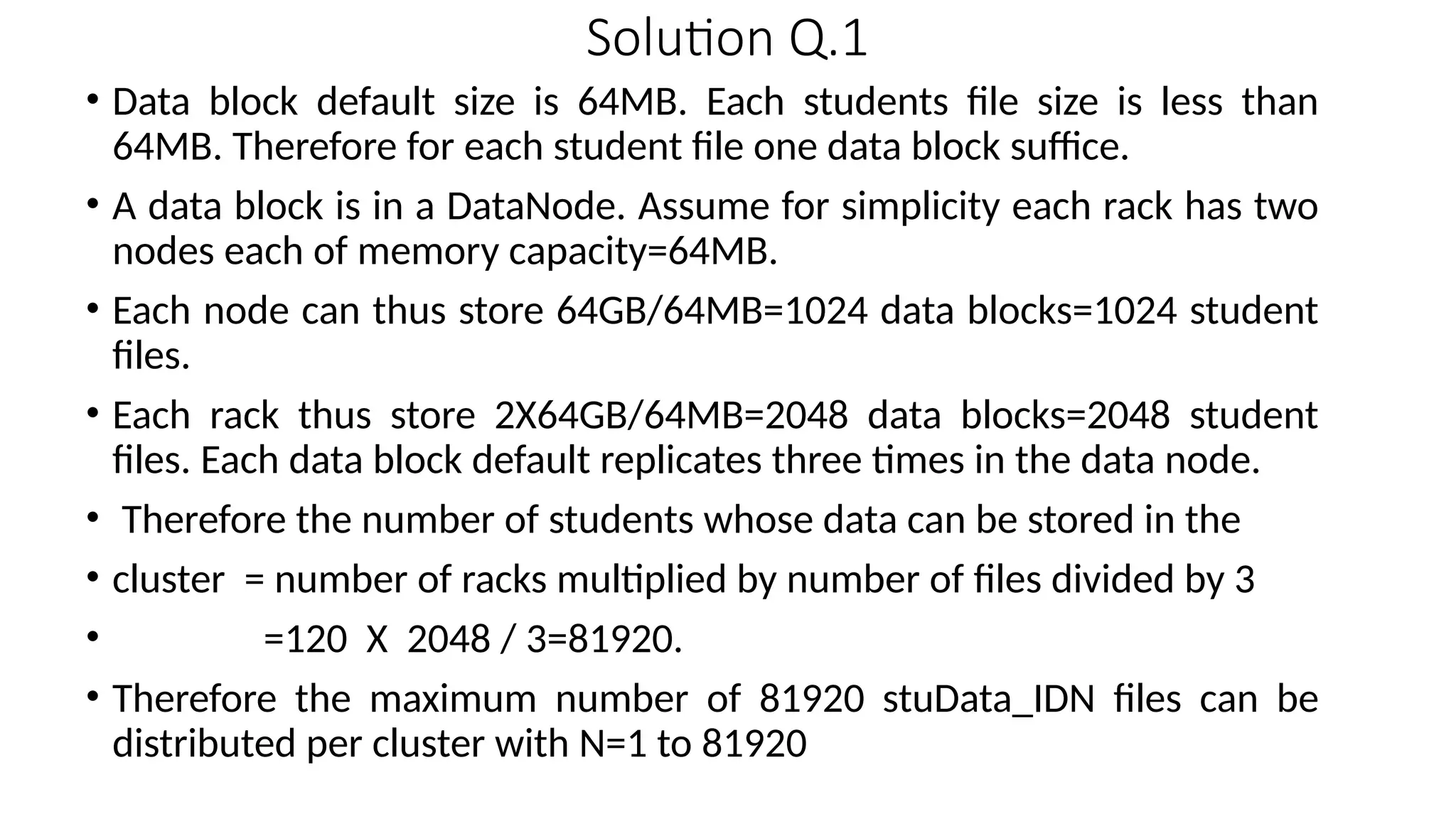Solution Q.1 • Data block default size is 64MB. Each students file size is less than 64MB. Therefore for each student file one data block suffice. • A data block is in a DataNode. Assume for simplicity each rack has two nodes each of memory capacity=64MB. • Each node can thus store 64GB/64MB=1024 data blocks=1024 student files. • Each rack thus store 2X64GB/64MB=2048 data blocks=2048 student files. Each data block default replicates three times in the data node. • Therefore the number of students whose data can be stored in the • cluster = number of racks multiplied by number of files divided by 3 • =120 X 2048 / 3=81920. • Therefore the maximum number of 81920 stuData_IDN files can be distributed per cluster with N=1 to 81920 