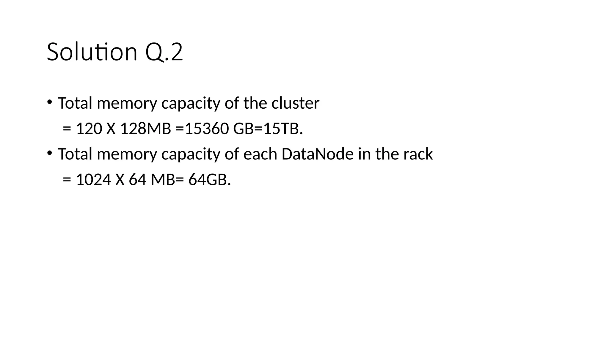 Solution Q.2 • Total memory capacity of the cluster = 120 X 128MB =15360 GB=15TB. • Total memory capacity of each DataNode in the rack = 1024 X 64 MB= 64GB. 