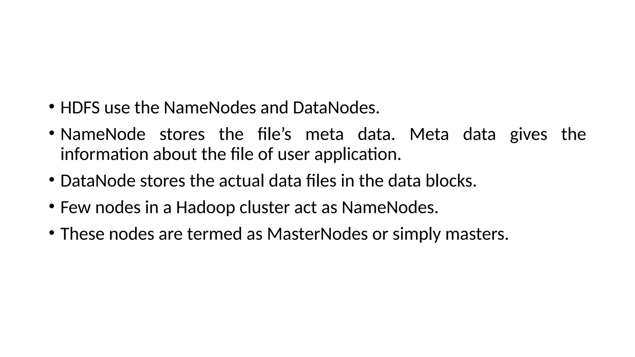 • HDFS use the NameNodes and DataNodes. • NameNode stores the file’s meta data. Meta data gives the information about the file of user application. • DataNode stores the actual data files in the data blocks. • Few nodes in a Hadoop cluster act as NameNodes. • These nodes are termed as MasterNodes or simply masters. 
