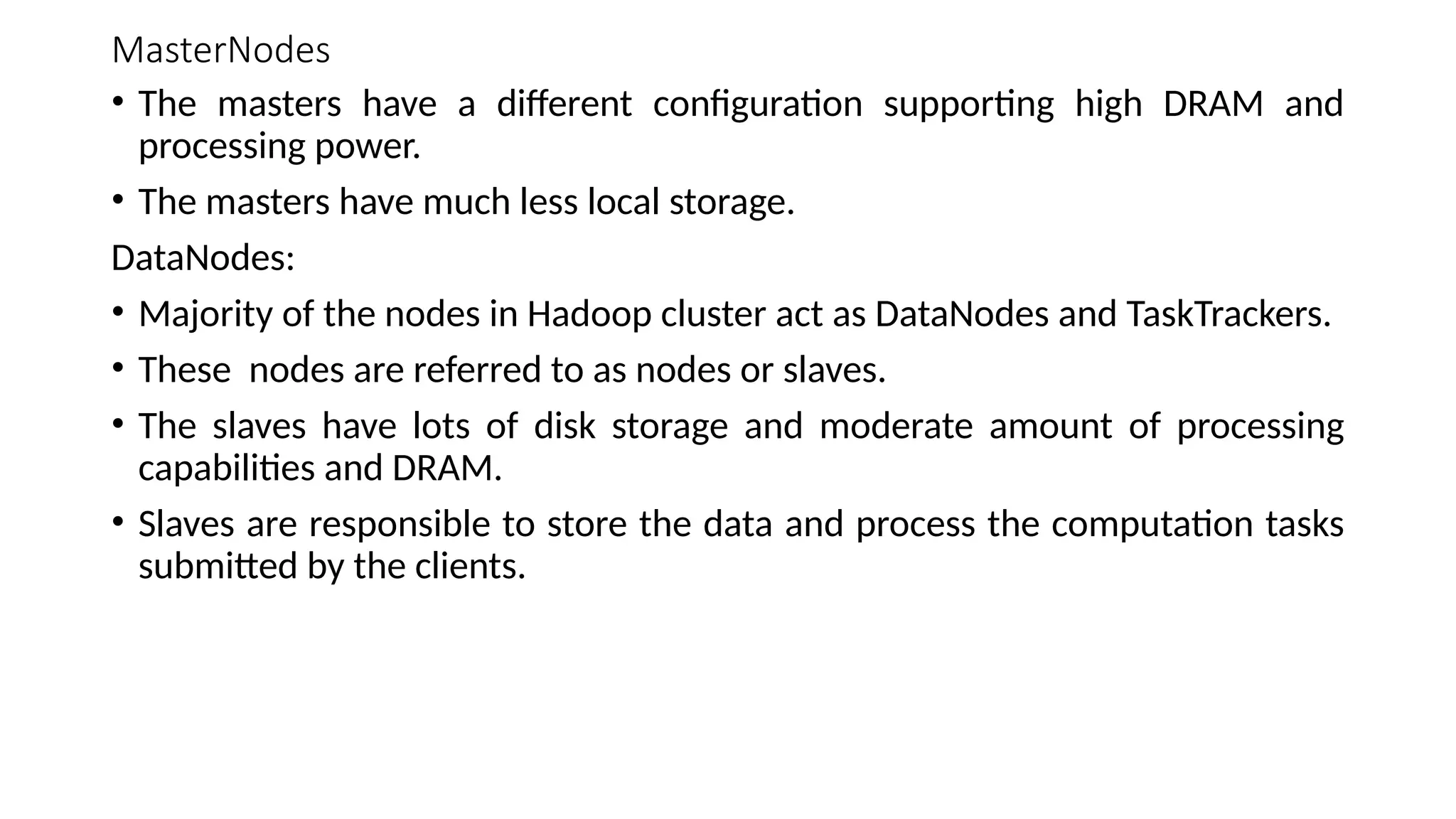 MasterNodes • The masters have a different configuration supporting high DRAM and processing power. • The masters have much less local storage. DataNodes: • Majority of the nodes in Hadoop cluster act as DataNodes and TaskTrackers. • These nodes are referred to as nodes or slaves. • The slaves have lots of disk storage and moderate amount of processing capabilities and DRAM. • Slaves are responsible to store the data and process the computation tasks submitted by the clients. 