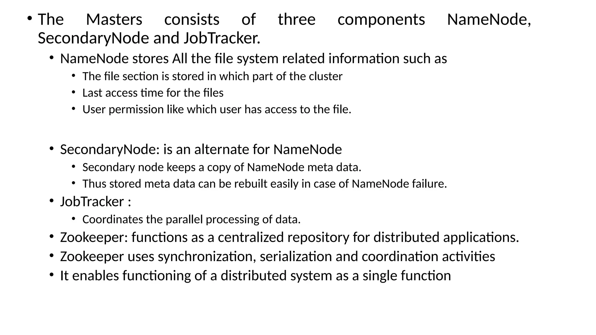 • The Masters consists of three components NameNode, SecondaryNode and JobTracker. • NameNode stores All the file system related information such as • The file section is stored in which part of the cluster • Last access time for the files • User permission like which user has access to the file. • SecondaryNode: is an alternate for NameNode • Secondary node keeps a copy of NameNode meta data. • Thus stored meta data can be rebuilt easily in case of NameNode failure. • JobTracker : • Coordinates the parallel processing of data. • Zookeeper: functions as a centralized repository for distributed applications. • Zookeeper uses synchronization, serialization and coordination activities • It enables functioning of a distributed system as a single function 