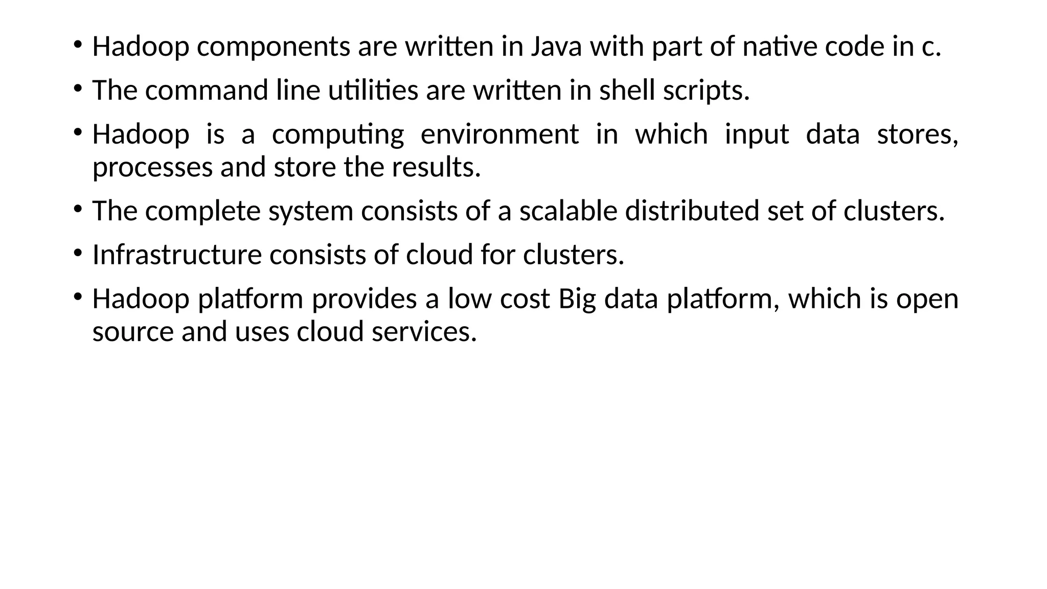• Hadoop components are written in Java with part of native code in c. • The command line utilities are written in shell scripts. • Hadoop is a computing environment in which input data stores, processes and store the results. • The complete system consists of a scalable distributed set of clusters. • Infrastructure consists of cloud for clusters. • Hadoop platform provides a low cost Big data platform, which is open source and uses cloud services. 