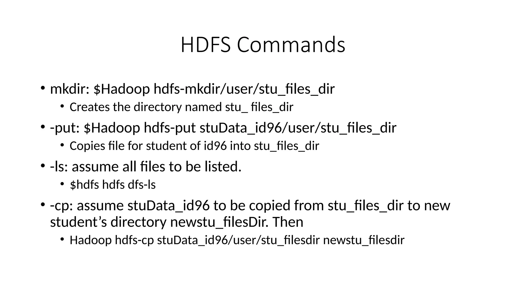 HDFS Commands • mkdir: $Hadoop hdfs-mkdir/user/stu_files_dir • Creates the directory named stu_ files_dir • -put: $Hadoop hdfs-put stuData_id96/user/stu_files_dir • Copies file for student of id96 into stu_files_dir • -ls: assume all files to be listed. • $hdfs hdfs dfs-ls • -cp: assume stuData_id96 to be copied from stu_files_dir to new student’s directory newstu_filesDir. Then • Hadoop hdfs-cp stuData_id96/user/stu_filesdir newstu_filesdir 