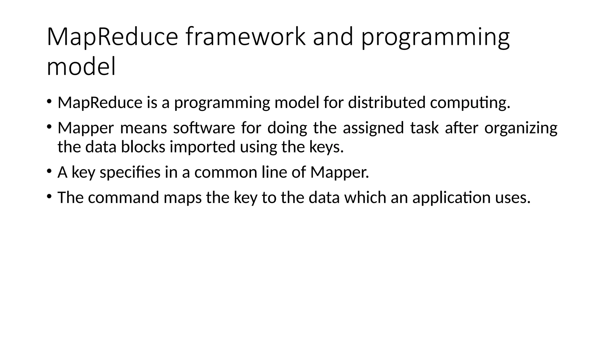 MapReduce framework and programming model • MapReduce is a programming model for distributed computing. • Mapper means software for doing the assigned task after organizing the data blocks imported using the keys. • A key specifies in a common line of Mapper. • The command maps the key to the data which an application uses. 