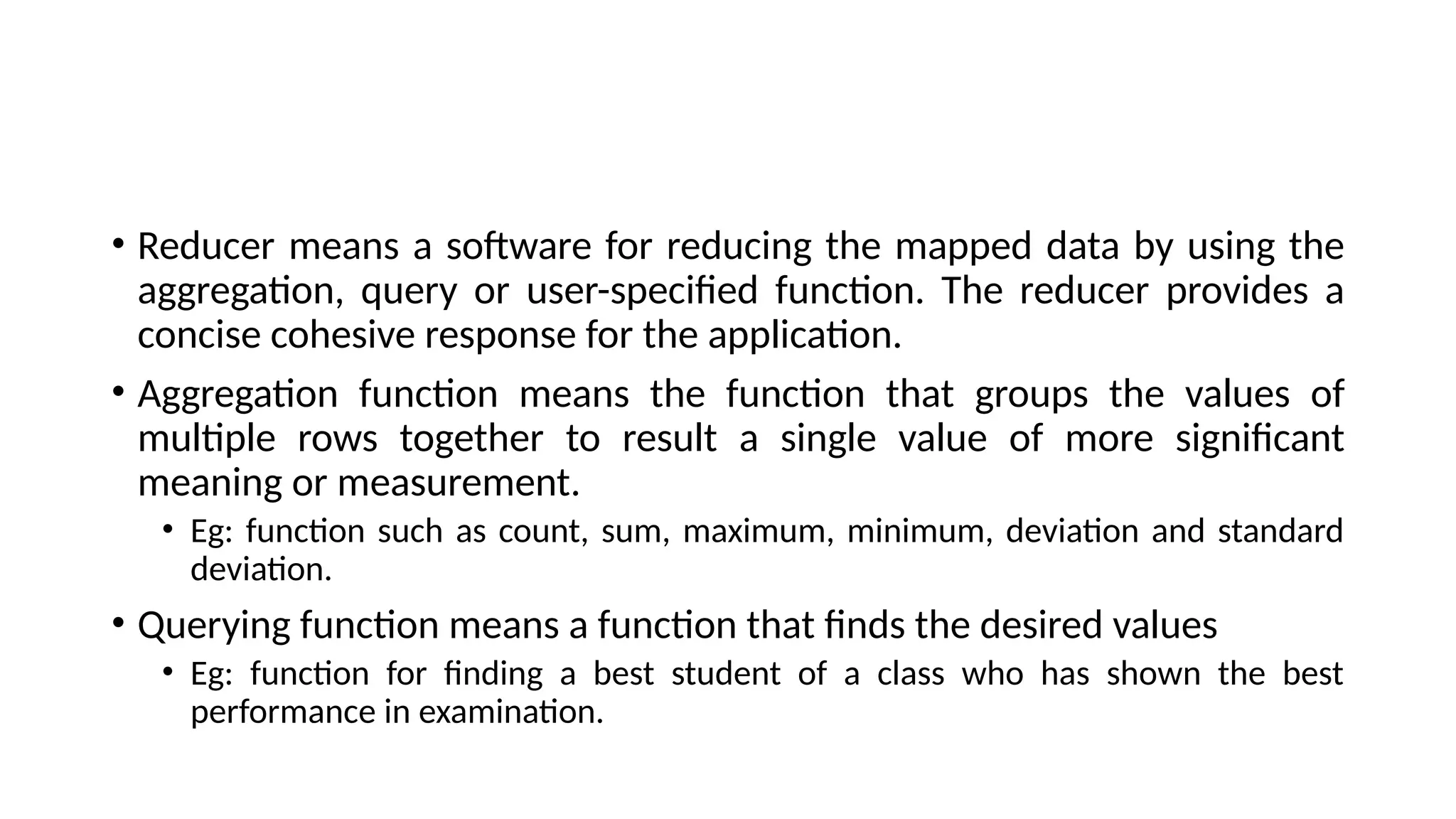 • Reducer means a software for reducing the mapped data by using the aggregation, query or user-specified function. The reducer provides a concise cohesive response for the application. • Aggregation function means the function that groups the values of multiple rows together to result a single value of more significant meaning or measurement. • Eg: function such as count, sum, maximum, minimum, deviation and standard deviation. • Querying function means a function that finds the desired values • Eg: function for finding a best student of a class who has shown the best performance in examination. 