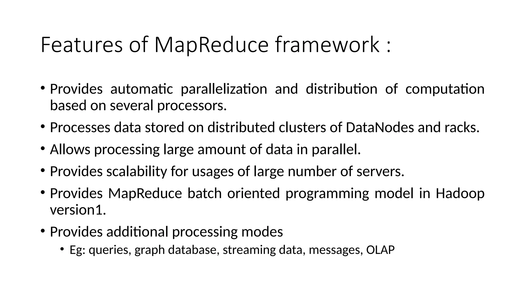 Features of MapReduce framework : • Provides automatic parallelization and distribution of computation based on several processors. • Processes data stored on distributed clusters of DataNodes and racks. • Allows processing large amount of data in parallel. • Provides scalability for usages of large number of servers. • Provides MapReduce batch oriented programming model in Hadoop version1. • Provides additional processing modes • Eg: queries, graph database, streaming data, messages, OLAP 