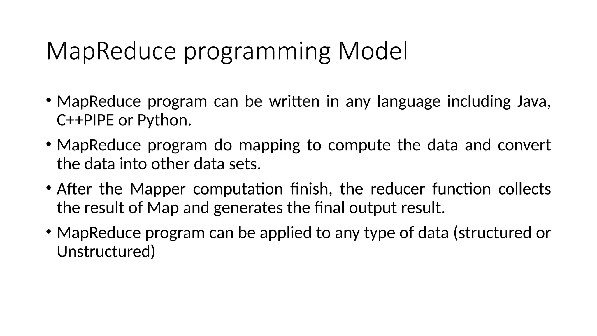 MapReduce programming Model • MapReduce program can be written in any language including Java, C++PIPE or Python. • MapReduce program do mapping to compute the data and convert the data into other data sets. • After the Mapper computation finish, the reducer function collects the result of Map and generates the final output result. • MapReduce program can be applied to any type of data (structured or Unstructured) 