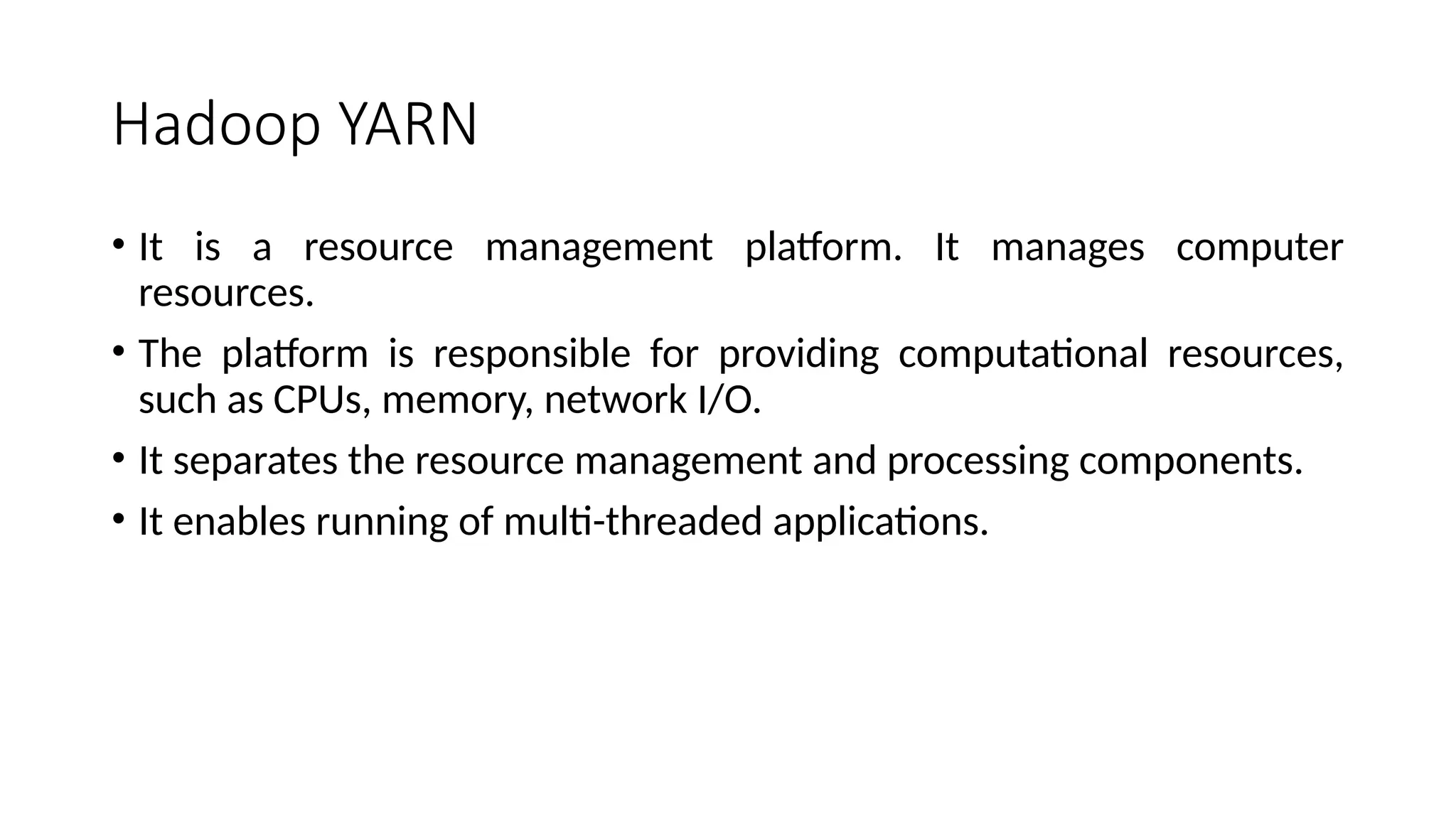 Hadoop YARN • It is a resource management platform. It manages computer resources. • The platform is responsible for providing computational resources, such as CPUs, memory, network I/O. • It separates the resource management and processing components. • It enables running of multi-threaded applications. 