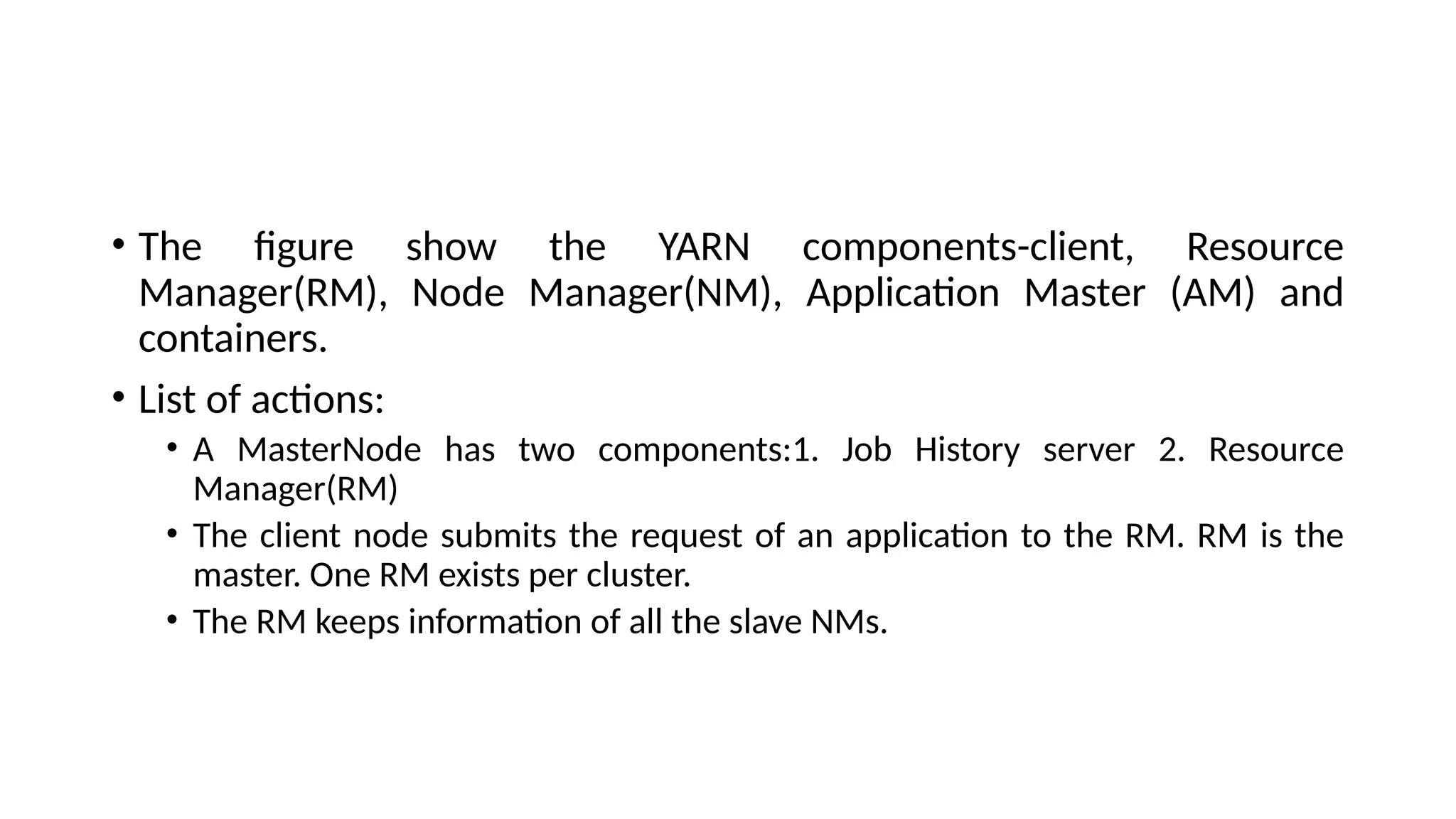 • The figure show the YARN components-client, Resource Manager(RM), Node Manager(NM), Application Master (AM) and containers. • List of actions: • A MasterNode has two components:1. Job History server 2. Resource Manager(RM) • The client node submits the request of an application to the RM. RM is the master. One RM exists per cluster. • The RM keeps information of all the slave NMs. 