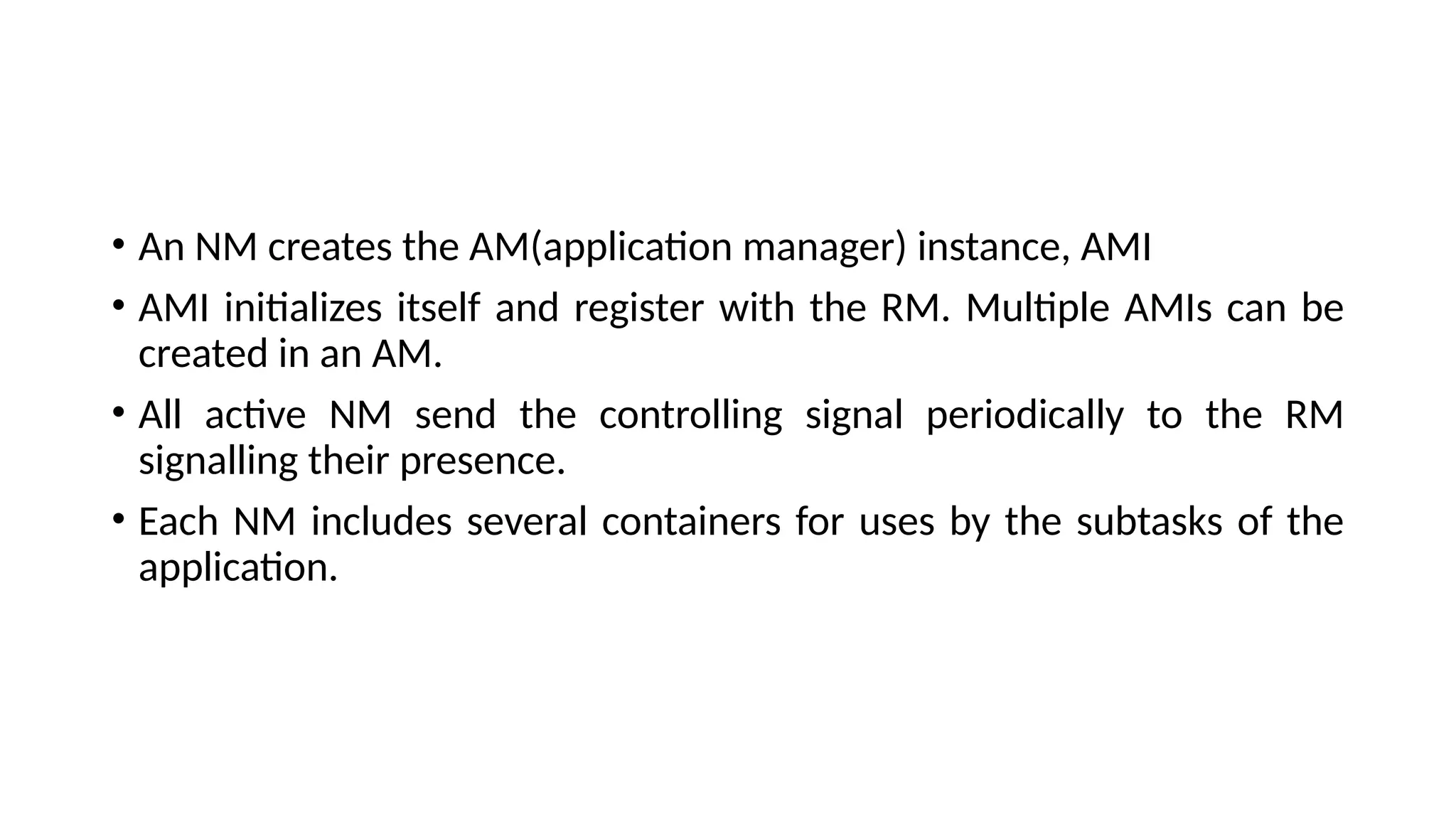 • An NM creates the AM(application manager) instance, AMI • AMI initializes itself and register with the RM. Multiple AMIs can be created in an AM. • All active NM send the controlling signal periodically to the RM signalling their presence. • Each NM includes several containers for uses by the subtasks of the application. 