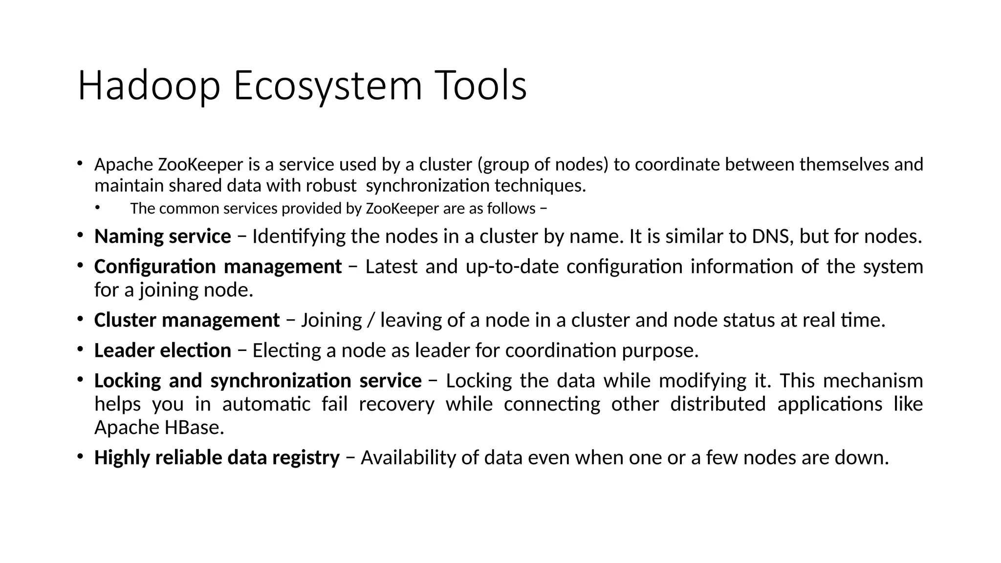 Hadoop Ecosystem Tools • Apache ZooKeeper is a service used by a cluster (group of nodes) to coordinate between themselves and maintain shared data with robust synchronization techniques. • The common services provided by ZooKeeper are as follows − • Naming service − Identifying the nodes in a cluster by name. It is similar to DNS, but for nodes. • Configuration management − Latest and up-to-date configuration information of the system for a joining node. • Cluster management − Joining / leaving of a node in a cluster and node status at real time. • Leader election − Electing a node as leader for coordination purpose. • Locking and synchronization service − Locking the data while modifying it. This mechanism helps you in automatic fail recovery while connecting other distributed applications like Apache HBase. • Highly reliable data registry − Availability of data even when one or a few nodes are down. 