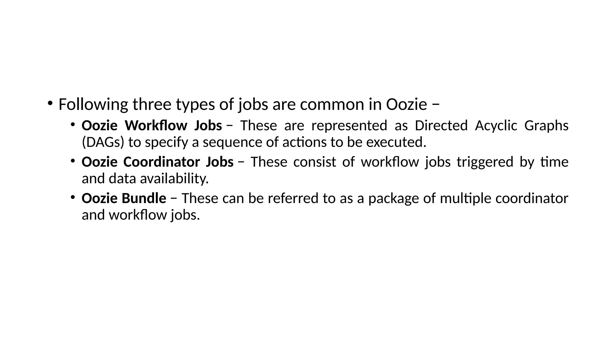 • Following three types of jobs are common in Oozie − • Oozie Workflow Jobs − These are represented as Directed Acyclic Graphs (DAGs) to specify a sequence of actions to be executed. • Oozie Coordinator Jobs − These consist of workflow jobs triggered by time and data availability. • Oozie Bundle − These can be referred to as a package of multiple coordinator and workflow jobs. 
