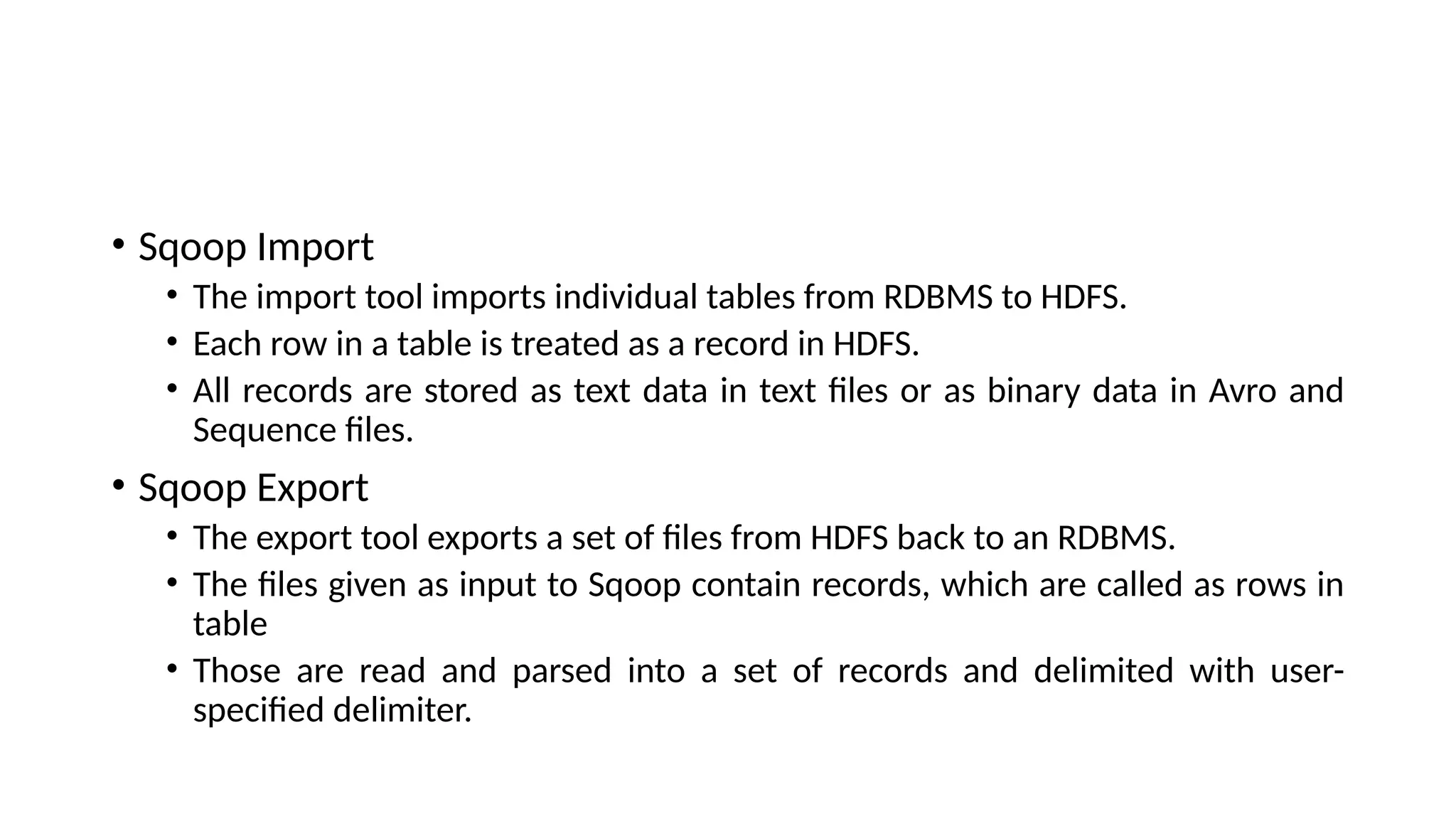 • Sqoop Import • The import tool imports individual tables from RDBMS to HDFS. • Each row in a table is treated as a record in HDFS. • All records are stored as text data in text files or as binary data in Avro and Sequence files. • Sqoop Export • The export tool exports a set of files from HDFS back to an RDBMS. • The files given as input to Sqoop contain records, which are called as rows in table • Those are read and parsed into a set of records and delimited with user- specified delimiter. 
