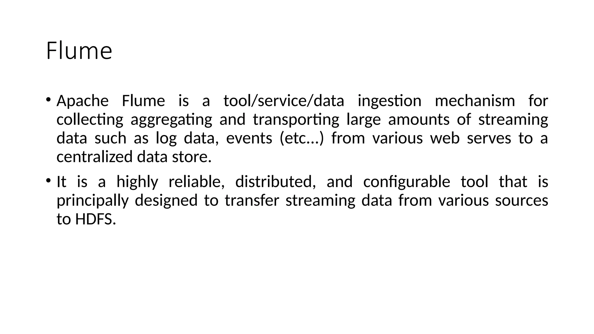 Flume • Apache Flume is a tool/service/data ingestion mechanism for collecting aggregating and transporting large amounts of streaming data such as log data, events (etc...) from various web serves to a centralized data store. • It is a highly reliable, distributed, and configurable tool that is principally designed to transfer streaming data from various sources to HDFS. 
