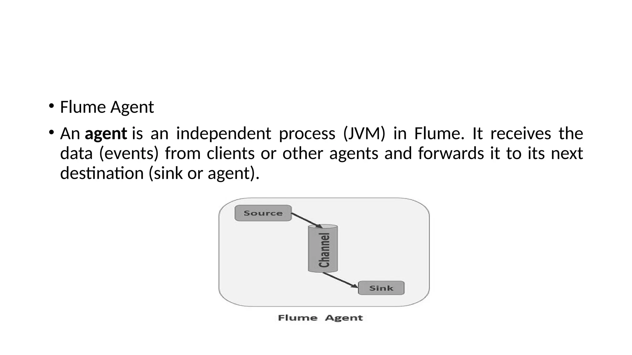• Flume Agent • An agent is an independent process (JVM) in Flume. It receives the data (events) from clients or other agents and forwards it to its next destination (sink or agent). 