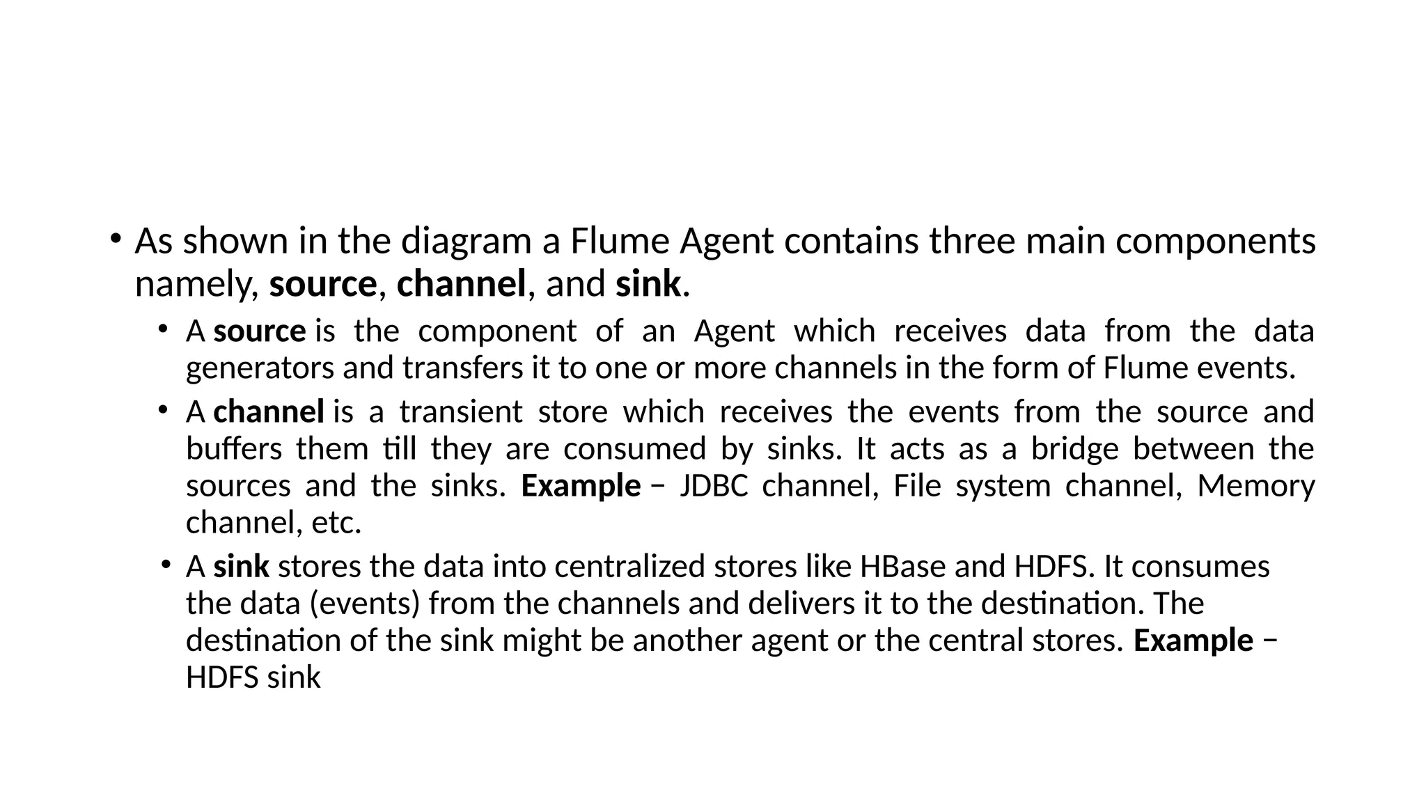 • As shown in the diagram a Flume Agent contains three main components namely, source, channel, and sink. • A source is the component of an Agent which receives data from the data generators and transfers it to one or more channels in the form of Flume events. • A channel is a transient store which receives the events from the source and buffers them till they are consumed by sinks. It acts as a bridge between the sources and the sinks. Example − JDBC channel, File system channel, Memory channel, etc. • A sink stores the data into centralized stores like HBase and HDFS. It consumes the data (events) from the channels and delivers it to the destination. The destination of the sink might be another agent or the central stores. Example − HDFS sink 