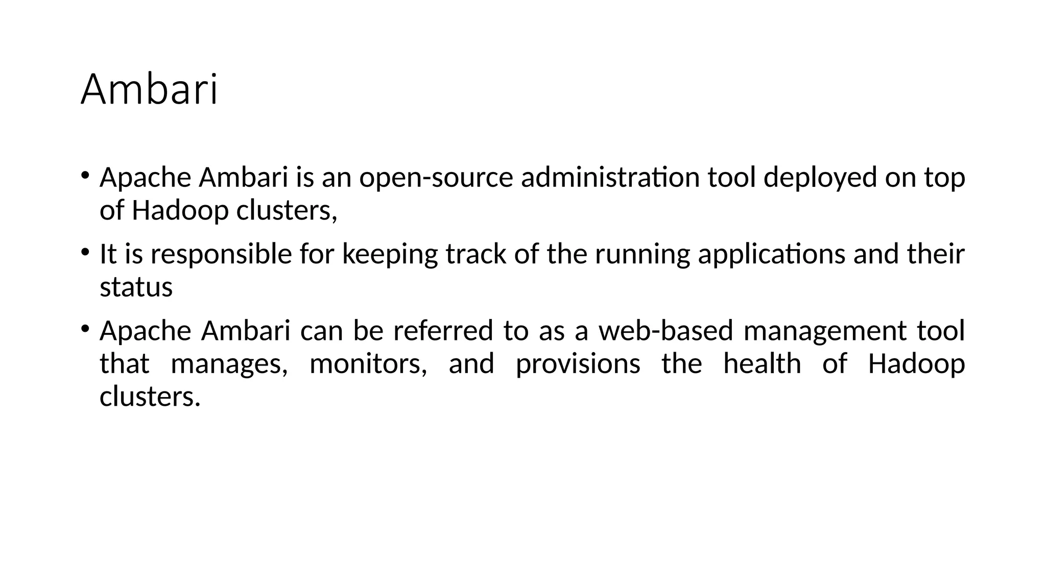 Ambari • Apache Ambari is an open-source administration tool deployed on top of Hadoop clusters, • It is responsible for keeping track of the running applications and their status • Apache Ambari can be referred to as a web-based management tool that manages, monitors, and provisions the health of Hadoop clusters. 