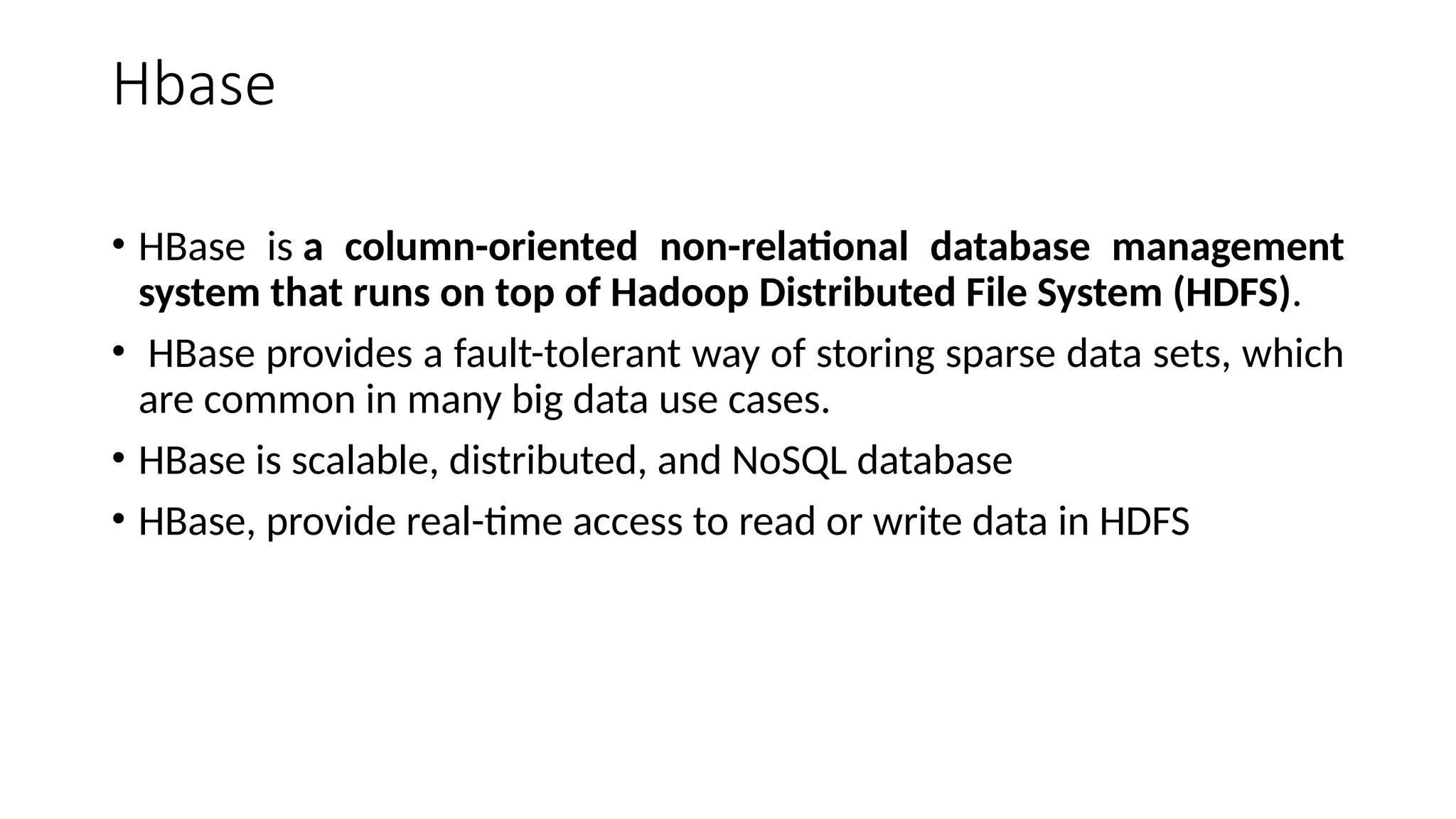Hbase • HBase is a column-oriented non-relational database management system that runs on top of Hadoop Distributed File System (HDFS). • HBase provides a fault-tolerant way of storing sparse data sets, which are common in many big data use cases. • HBase is scalable, distributed, and NoSQL database • HBase, provide real-time access to read or write data in HDFS 