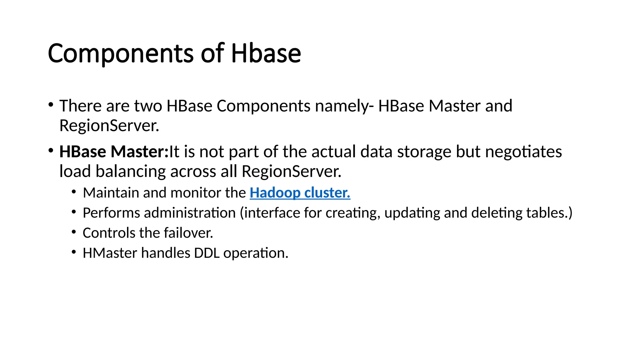 Components of Hbase • There are two HBase Components namely- HBase Master and RegionServer. • HBase Master:It is not part of the actual data storage but negotiates load balancing across all RegionServer. • Maintain and monitor the Hadoop cluster. • Performs administration (interface for creating, updating and deleting tables.) • Controls the failover. • HMaster handles DDL operation. 