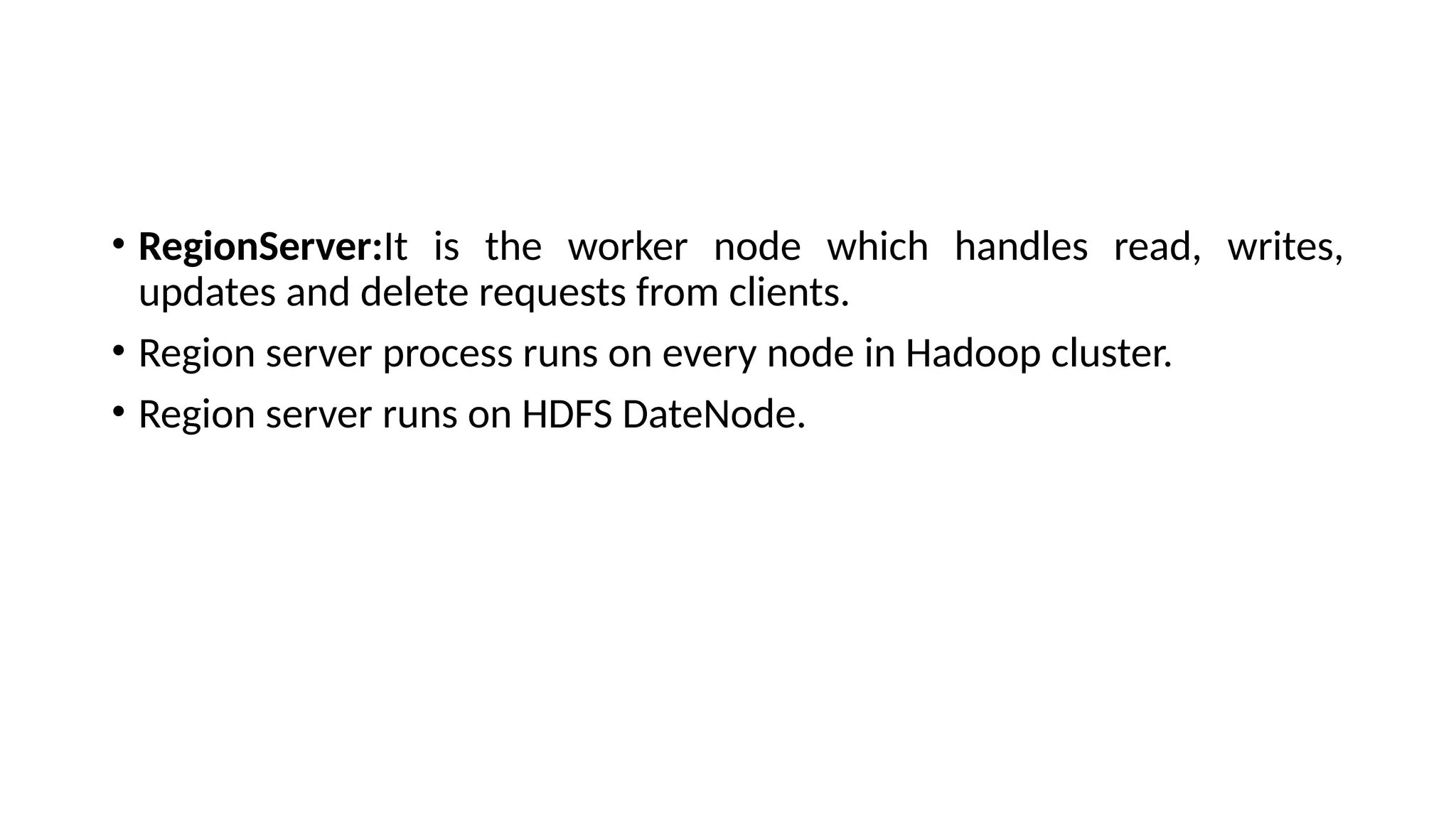 • RegionServer:It is the worker node which handles read, writes, updates and delete requests from clients. • Region server process runs on every node in Hadoop cluster. • Region server runs on HDFS DateNode. 