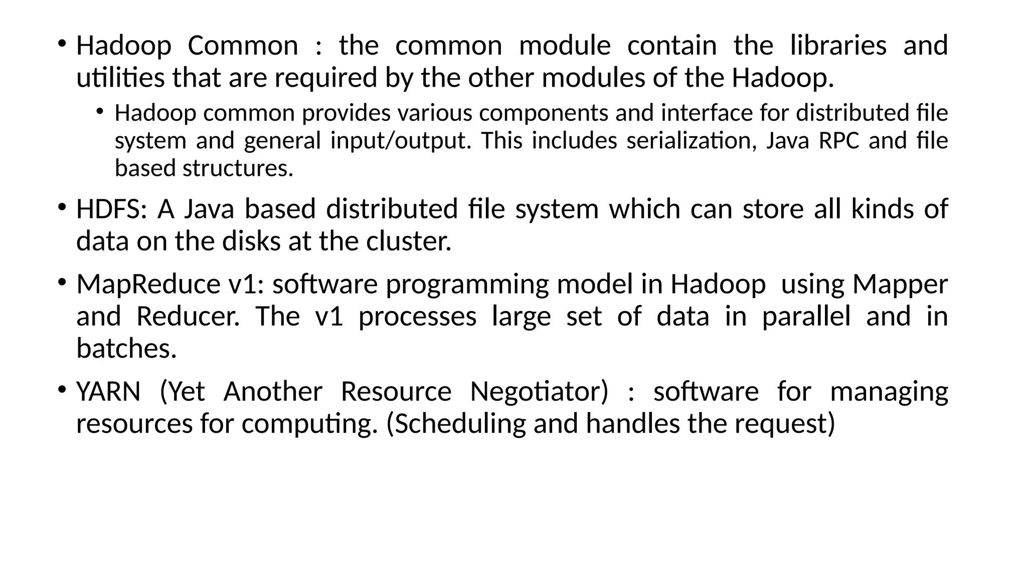 • Hadoop Common : the common module contain the libraries and utilities that are required by the other modules of the Hadoop. • Hadoop common provides various components and interface for distributed file system and general input/output. This includes serialization, Java RPC and file based structures. • HDFS: A Java based distributed file system which can store all kinds of data on the disks at the cluster. • MapReduce v1: software programming model in Hadoop using Mapper and Reducer. The v1 processes large set of data in parallel and in batches. • YARN (Yet Another Resource Negotiator) : software for managing resources for computing. (Scheduling and handles the request) 